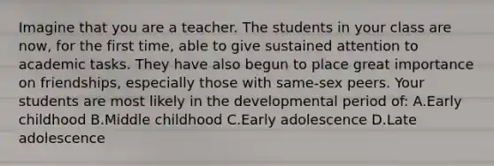 Imagine that you are a teacher. The students in your class are now, for the first time, able to give sustained attention to academic tasks. They have also begun to place great importance on friendships, especially those with same-sex peers. Your students are most likely in the developmental period of: A.Early childhood B.Middle childhood C.Early adolescence D.Late adolescence