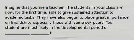 Imagine that you are a teacher. The students in your class are now, for the first time, able to give sustained attention to academic tasks. They have also begun to place great importance on friendships especially those with same-sex peers. Your student are most likely in the developmental period of _____________ __________?