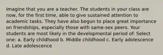 Imagine that you are a teacher. The students in your class are now, for the first time, able to give sustained attention to academic tasks. They have also begun to place great importance on friendships, especially those with same-sex peers. Your students are most likely in the developmental period of: Select one: a. Early childhood b. Middle childhood c. Early adolescence d. Late adolescence