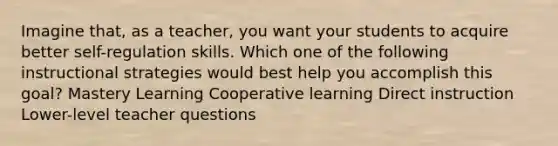 Imagine that, as a teacher, you want your students to acquire better self-regulation skills. Which one of the following instructional strategies would best help you accomplish this goal? Mastery Learning Cooperative learning Direct instruction Lower-level teacher questions