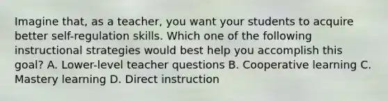 Imagine that, as a teacher, you want your students to acquire better self-regulation skills. Which one of the following instructional strategies would best help you accomplish this goal? A. Lower-level teacher questions B. Cooperative learning C. Mastery learning D. Direct instruction