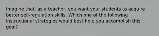 Imagine that, as a teacher, you want your students to acquire better self-regulation skills. Which one of the following instructional strategies would best help you accomplish this goal?
