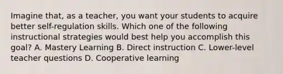 Imagine that, as a teacher, you want your students to acquire better self-regulation skills. Which one of the following instructional strategies would best help you accomplish this goal? A. Mastery Learning B. Direct instruction C. Lower-level teacher questions D. Cooperative learning