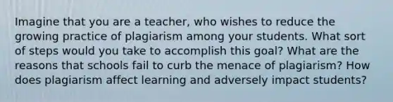 Imagine that you are a teacher, who wishes to reduce the growing practice of plagiarism among your students. What sort of steps would you take to accomplish this goal? What are the reasons that schools fail to curb the menace of plagiarism? How does plagiarism affect learning and adversely impact students?