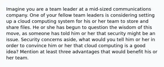 Imagine you are a team leader at a mid-sized communications company. One of your fellow team leaders is considering setting up a cloud computing system for his or her team to store and share files. He or she has begun to question the wisdom of this move, as someone has told him or her that security might be an issue. Security concerns aside, what would you tell him or her in order to convince him or her that cloud computing is a good idea? Mention at least three advantages that would benefit his or her team.