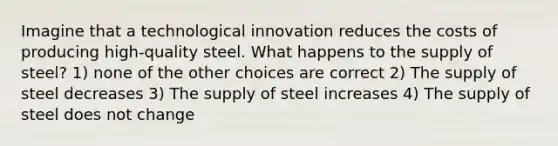 Imagine that a technological innovation reduces the costs of producing high-quality steel. What happens to the supply of steel? 1) none of the other choices are correct 2) The supply of steel decreases 3) The supply of steel increases 4) The supply of steel does not change