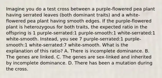 Imagine you do a test cross between a purple-flowered pea plant having serrated leaves (both dominant traits) and a white-flowered pea plant having smooth edges. If the purple-flowered plant is heterozygous for both traits, the expected ratio in the offspring is 1 purple-serrated:1 purple-smooth:1 white-serrated:1 white-smooth. Instead, you see 7 purple-serrated:1 purple-smooth:1 white-serrated:7 white-smooth. What is the explanation of this ratio? A. There is incomplete dominance. B. The genes are linked. C. The genes are sex-linked and inherited by incomplete dominance. D. There has been a mutation during the cross.