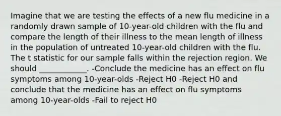 Imagine that we are testing the effects of a new flu medicine in a randomly drawn sample of 10-year-old children with the flu and compare the length of their illness to the mean length of illness in the population of untreated 10-year-old children with the flu. The t statistic for our sample falls within the rejection region. We should ____________. -Conclude the medicine has an effect on flu symptoms among 10-year-olds -Reject H0 -Reject H0 and conclude that the medicine has an effect on flu symptoms among 10-year-olds -Fail to reject H0