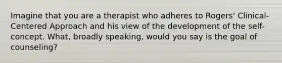 Imagine that you are a therapist who adheres to Rogers' Clinical-Centered Approach and his view of the development of the self-concept. What, broadly speaking, would you say is the goal of counseling?