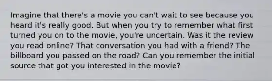 Imagine that there's a movie you can't wait to see because you heard it's really good. But when you try to remember what first turned you on to the movie, you're uncertain. Was it the review you read online? That conversation you had with a friend? The billboard you passed on the road? Can you remember the initial source that got you interested in the movie?