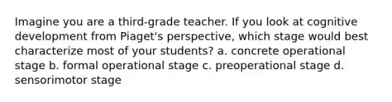 Imagine you are a third-grade teacher. If you look at cognitive development from Piaget's perspective, which stage would best characterize most of your students? a. concrete operational stage b. formal operational stage c. preoperational stage d. sensorimotor stage