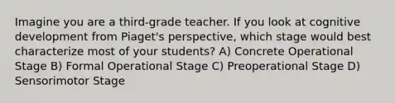 Imagine you are a third-grade teacher. If you look at cognitive development from Piaget's perspective, which stage would best characterize most of your students? A) Concrete Operational Stage B) Formal Operational Stage C) Preoperational Stage D) Sensorimotor Stage