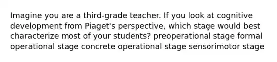 Imagine you are a third-grade teacher. If you look at cognitive development from Piaget's perspective, which stage would best characterize most of your students? preoperational stage formal operational stage concrete operational stage sensorimotor stage