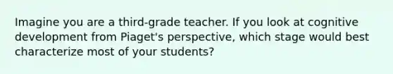 Imagine you are a third-grade teacher. If you look at cognitive development from Piaget's perspective, which stage would best characterize most of your students?