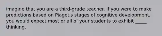 imagine that you are a third-grade teacher. if you were to make predictions based on Piaget's stages of cognitive development, you would expect most or all of your students to exhibit _____ thinking.