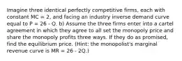 Imagine three identical perfectly competitive firms, each with constant MC = 2, and facing an industry inverse demand curve equal to P = 26 - Q. b) Assume the three firms enter into a cartel agreement in which they agree to all set the monopoly price and share the monopoly profits three ways. If they do as promised, find the equilibrium price. (Hint: the monopolist's marginal revenue curve is MR = 26 - 2Q.)