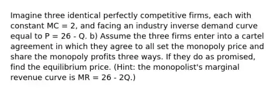 Imagine three identical perfectly competitive firms, each with constant MC = 2, and facing an industry inverse demand curve equal to P = 26 - Q. b) Assume the three firms enter into a cartel agreement in which they agree to all set the monopoly price and share the monopoly profits three ways. If they do as promised, find the equilibrium price. (Hint: the monopolist's marginal revenue curve is MR = 26 - 2Q.)