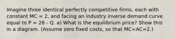 Imagine three identical perfectly competitive firms, each with constant MC = 2, and facing an industry inverse demand curve equal to P = 26 - Q. a) What is the equilibrium price? Show this in a diagram. (Assume zero fixed costs, so that MC=AC=2.)