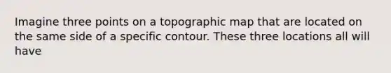 Imagine three points on a topographic map that are located on the same side of a specific contour. These three locations all will have