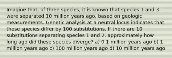 Imagine that, of three species, it is known that species 1 and 3 were separated 10 million years ago, based on geologic measurements. Genetic analysis at a neutral locus indicates that these species differ by 100 substitutions. If there are 10 substitutions separating species 1 and 2, approximately how long ago did these species diverge? a) 0.1 million years ago b) 1 million years ago c) 100 million years ago d) 10 million years ago