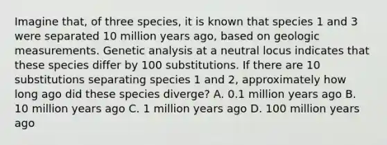 Imagine that, of three species, it is known that species 1 and 3 were separated 10 million years ago, based on geologic measurements. Genetic analysis at a neutral locus indicates that these species differ by 100 substitutions. If there are 10 substitutions separating species 1 and 2, approximately how long ago did these species diverge? A. 0.1 million years ago B. 10 million years ago C. 1 million years ago D. 100 million years ago