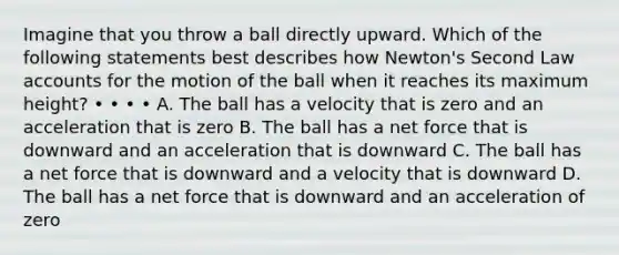 Imagine that you throw a ball directly upward. Which of the following statements best describes how Newton's Second Law accounts for the motion of the ball when it reaches its maximum height? • • • • A. The ball has a velocity that is zero and an acceleration that is zero B. The ball has a net force that is downward and an acceleration that is downward C. The ball has a net force that is downward and a velocity that is downward D. The ball has a net force that is downward and an acceleration of zero