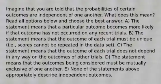 Imagine that you are told that the probabilities of certain outcomes are independent of one another. What does this mean? Read all options below and choose the best answer. A) The statement means that a particular outcome becomes more likely if that outcome has not occurred on any recent trials. B) The statement means that the outcome of each trial must be unique (i.e., scores cannot be repeated in the data set). C) The statement means that the outcome of each trial does not depend in any way on the outcomes of other trials. D) The statement means that the outcomes being considered must be mutually exclusive of one another. E) None of the statements above appropriately describe independent outcomes.