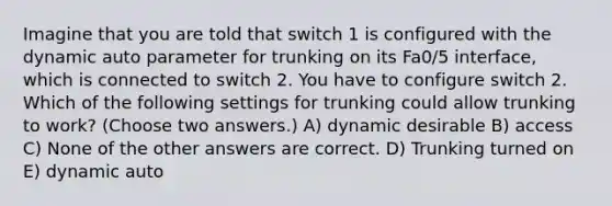 Imagine that you are told that switch 1 is configured with the dynamic auto parameter for trunking on its Fa0/5 interface, which is connected to switch 2. You have to configure switch 2. Which of the following settings for trunking could allow trunking to work? (Choose two answers.) A) dynamic desirable B) access C) None of the other answers are correct. D) Trunking turned on E) dynamic auto