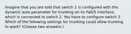 Imagine that you are told that switch 1 is configured with the dynamic auto parameter for trunking on its Fa0/5 interface, which is connected to switch 2. You have to configure switch 2. Which of the following settings for trunking could allow trunking to work? (Choose two answers.)