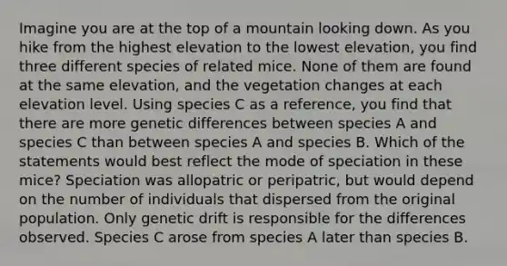 Imagine you are at the top of a mountain looking down. As you hike from the highest elevation to the lowest elevation, you find three different species of related mice. None of them are found at the same elevation, and the vegetation changes at each elevation level. Using species C as a reference, you find that there are more genetic differences between species A and species C than between species A and species B. Which of the statements would best reflect the mode of speciation in these mice? Speciation was allopatric or peripatric, but would depend on the number of individuals that dispersed from the original population. Only genetic drift is responsible for the differences observed. Species C arose from species A later than species B.