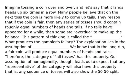 Imagine tossing a coin over and over, and let's say that it lands heads up six times in a row. Many people believe that on the next toss the coin is more likely to come up tails. They reason that if the coin is fair, then any series of tosses should contain roughly equal numbers of heads and tails. If no tails have appeared for a while, then some are "overdue" to make up the balance. This pattern of thinking is called the "_______________." What produces the gambler's fallacy? The explanation lies in the assumption of ___________________. We know that in the long run, a fair coin will produce equal numbers of heads and tails. Therefore, the category of "all tosses" has this property. Our assumption of homogeneity, though, leads us to expect that any "representative" of the category will also have this property—that is, any sequence of tosses will also show the 50-50 split.