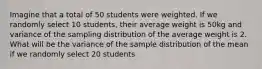 Imagine that a total of 50 students were weighted. If we randomly select 10 students, their average weight is 50kg and variance of the sampling distribution of the average weight is 2. What will be the variance of the sample distribution of the mean if we randomly select 20 students