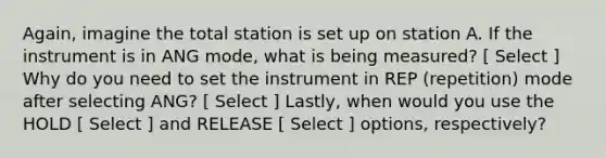 Again, imagine the total station is set up on station A. If the instrument is in ANG mode, what is being measured? [ Select ] Why do you need to set the instrument in REP (repetition) mode after selecting ANG? [ Select ] Lastly, when would you use the HOLD [ Select ] and RELEASE [ Select ] options, respectively?