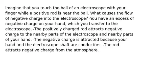 Imagine that you touch the ball of an electroscope with your finger while a positive rod is near the ball. What causes the flow of negative charge into the electroscope? -You have an excess of negative charge on your hand, which you transfer to the electroscope. -The positively charged rod attracts negative charge to the nearby parts of the electroscope and nearby parts of your hand. -The negative charge is attracted because your hand and the electroscope shaft are conductors. -The rod attracts negative charge from the atmosphere.