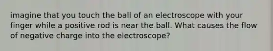 imagine that you touch the ball of an electroscope with your finger while a positive rod is near the ball. What causes the flow of negative charge into the electroscope?