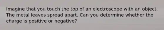 Imagine that you touch the top of an electroscope with an object. The metal leaves spread apart. Can you determine whether the charge is positive or negative?