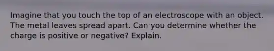 Imagine that you touch the top of an electroscope with an object. The metal leaves spread apart. Can you determine whether the charge is positive or negative? Explain.