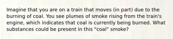 Imagine that you are on a train that moves (in part) due to the burning of coal. You see plumes of smoke rising from the train's engine, which indicates that coal is currently being burned. What substances could be present in this "coal" smoke?