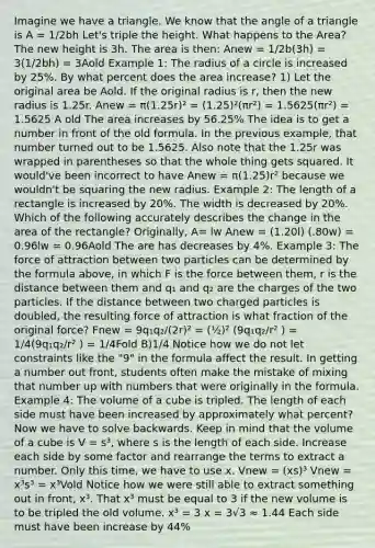 Imagine we have a triangle. We know that the angle of a triangle is A = 1/2bh Let's triple the height. What happens to the Area? The new height is 3h. The area is then: Anew = 1/2b(3h) = 3(1/2bh) = 3Aold Example 1: The radius of a circle is increased by 25%. By what percent does the area increase? 1) Let the original area be Aold. If the original radius is r, then the new radius is 1.25r. Anew = π(1.25r)² = (1.25)²(πr²) = 1.5625(πr²) = 1.5625 A old The area increases by 56.25% The idea is to get a number in front of the old formula. In the previous example, that number turned out to be 1.5625. Also note that the 1.25r was wrapped in parentheses so that the whole thing gets squared. It would've been incorrect to have Anew = π(1.25)r² because we wouldn't be squaring the new radius. Example 2: The length of a rectangle is increased by 20%. The width is decreased by 20%. Which of the following accurately describes the change in the area of the rectangle? Originally, A= lw Anew = (1.20l) (.80w) = 0.96lw = 0.96Aold The are has decreases by 4%. Example 3: The force of attraction between two particles can be determined by the formula above, in which F is the force between them, r is the distance between them and q₁ and q₂ are the charges of the two particles. If the distance between two charged particles is doubled, the resulting force of attraction is what fraction of the original force? Fnew = 9q₁q₂/(2r)² = (½)² (9q₁q₂/r² ) = 1/4(9q₁q₂/r² ) = 1/4Fold B)1/4 Notice how we do not let constraints like the "9" in the formula affect the result. In getting a number out front, students often make the mistake of mixing that number up with numbers that were originally in the formula. Example 4: The volume of a cube is tripled. The length of each side must have been increased by approximately what percent? Now we have to solve backwards. Keep in mind that the volume of a cube is V = s³, where s is the length of each side. Increase each side by some factor and rearrange the terms to extract a number. Only this time, we have to use x. Vnew = (xs)³ Vnew = x³s³ = x³Vold Notice how we were still able to extract something out in front, x³. That x³ must be equal to 3 if the new volume is to be tripled the old volume. x³ = 3 x = 3√3 ≈ 1.44 Each side must have been increase by 44%
