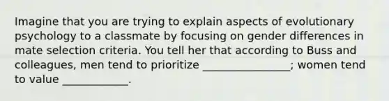 Imagine that you are trying to explain aspects of evolutionary psychology to a classmate by focusing on gender differences in mate selection criteria. You tell her that according to Buss and colleagues, men tend to prioritize ________________; women tend to value ____________.