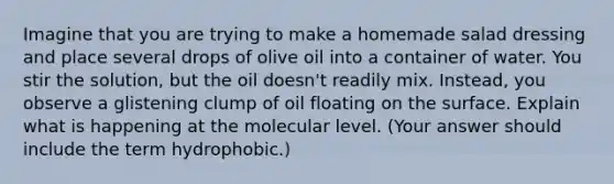 Imagine that you are trying to make a homemade salad dressing and place several drops of olive oil into a container of water. You stir the solution, but the oil doesn't readily mix. Instead, you observe a glistening clump of oil floating on the surface. Explain what is happening at the molecular level. (Your answer should include the term hydrophobic.)