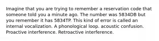 Imagine that you are trying to remember a reservation code that someone told you a minute ago. The number was 5834DB but you remember it has 5834TP. This kind of error is called an internal vocalization. A phonological loop. acoustic confusion. Proactive interference. Retroactive interference.