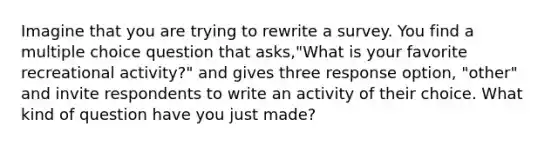 Imagine that you are trying to rewrite a survey. You find a multiple choice question that asks,"What is your favorite recreational activity?" and gives three response option, "other" and invite respondents to write an activity of their choice. What kind of question have you just made?