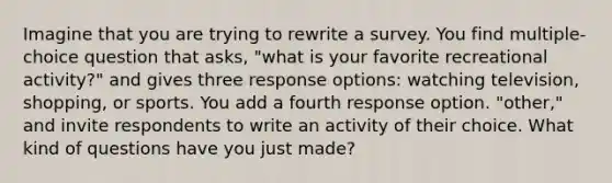 Imagine that you are trying to rewrite a survey. You find multiple-choice question that asks, "what is your favorite recreational activity?" and gives three response options: watching television, shopping, or sports. You add a fourth response option. "other," and invite respondents to write an activity of their choice. What kind of questions have you just made?