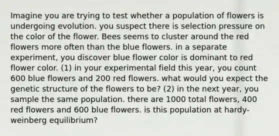 Imagine you are trying to test whether a population of flowers is undergoing evolution. you suspect there is selection pressure on the color of the flower. Bees seems to cluster around the red flowers more often than the blue flowers. in a separate experiment, you discover blue flower color is dominant to red flower color. (1) in your experimental field this year, you count 600 blue flowers and 200 red flowers. what would you expect the genetic structure of the flowers to be? (2) in the next year, you sample the same population. there are 1000 total flowers, 400 red flowers and 600 blue flowers. is this population at hardy-weinberg equilibrium?