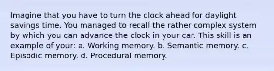 Imagine that you have to turn the clock ahead for daylight savings time. You managed to recall the rather complex system by which you can advance the clock in your car. This skill is an example of your: a. Working memory. b. Semantic memory. c. Episodic memory. d. Procedural memory.