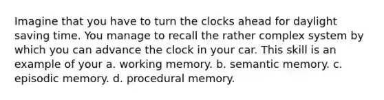 Imagine that you have to turn the clocks ahead for daylight saving time. You manage to recall the rather complex system by which you can advance the clock in your car. This skill is an example of your a. working memory. b. semantic memory. c. episodic memory. d. procedural memory.