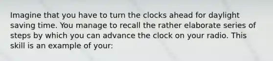 Imagine that you have to turn the clocks ahead for daylight saving time. You manage to recall the rather elaborate series of steps by which you can advance the clock on your radio. This skill is an example of your: