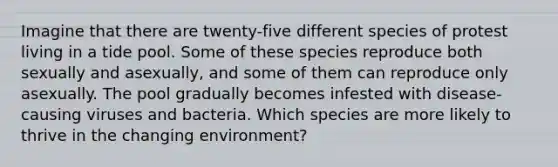 Imagine that there are twenty-five different species of protest living in a tide pool. Some of these species reproduce both sexually and asexually, and some of them can reproduce only asexually. The pool gradually becomes infested with disease-causing viruses and bacteria. Which species are more likely to thrive in the changing environment?