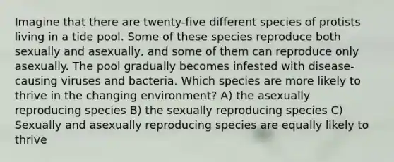 Imagine that there are twenty-five different species of protists living in a tide pool. Some of these species reproduce both sexually and asexually, and some of them can reproduce only asexually. The pool gradually becomes infested with disease-causing viruses and bacteria. Which species are more likely to thrive in the changing environment? A) the asexually reproducing species B) the sexually reproducing species C) Sexually and asexually reproducing species are equally likely to thrive